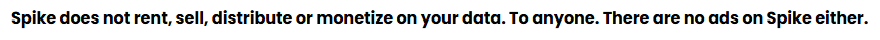 "Spike does not rent, sell, distribute or monetize on your data. To anyone. There are no ads on Spike either."