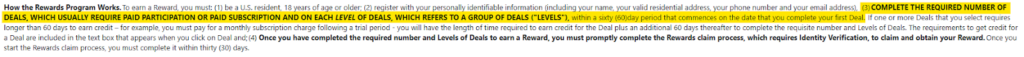 How the Rewards Program Works - “COMPLETE THE REQUIRED NUMBER OF DEALS, WHICH USUALLY REQUIRE PAID PARTICIPATION OR PAID SUBSCRIPTION AND ON EACH LEVEL OF DEALS, WHICH REFERS TO A GROUP OF DEALS ("LEVELS"), within a sixty (60)day period that commences on the date that you complete your first Deal.”